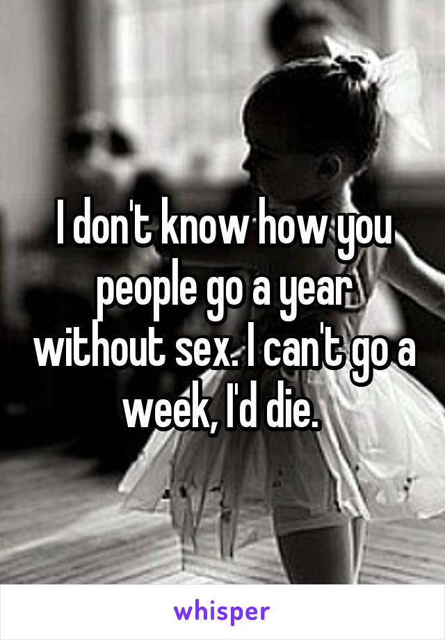 I don't know how you people go a year without sex. I can't go a week, I'd die. 