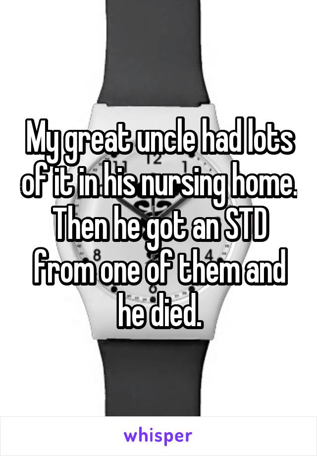 My great uncle had lots of it in his nursing home. Then he got an STD from one of them and he died.