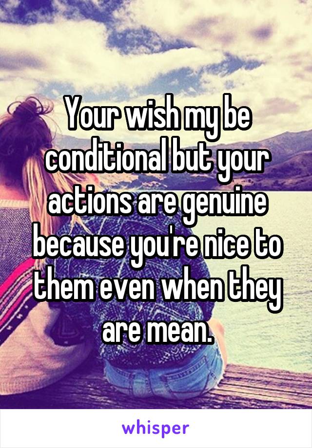 Your wish my be conditional but your actions are genuine because you're nice to them even when they are mean.