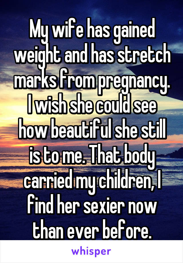 My wife has gained weight and has stretch marks from pregnancy. I wish she could see how beautiful she still is to me. That body carried my children, I find her sexier now than ever before.