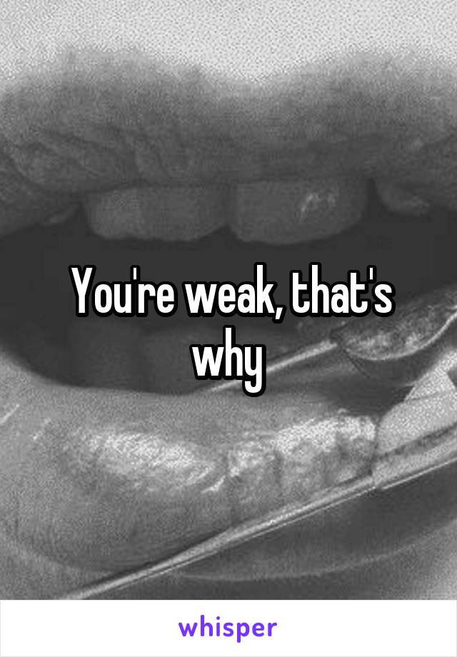 You're weak, that's why 