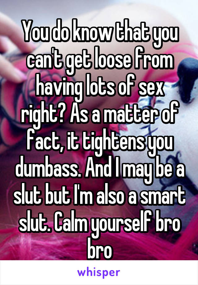 You do know that you can't get loose from having lots of sex right? As a matter of fact, it tightens you dumbass. And I may be a slut but I'm also a smart slut. Calm yourself bro bro