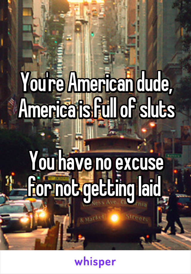 You're American dude, America is full of sluts

You have no excuse for not getting laid 