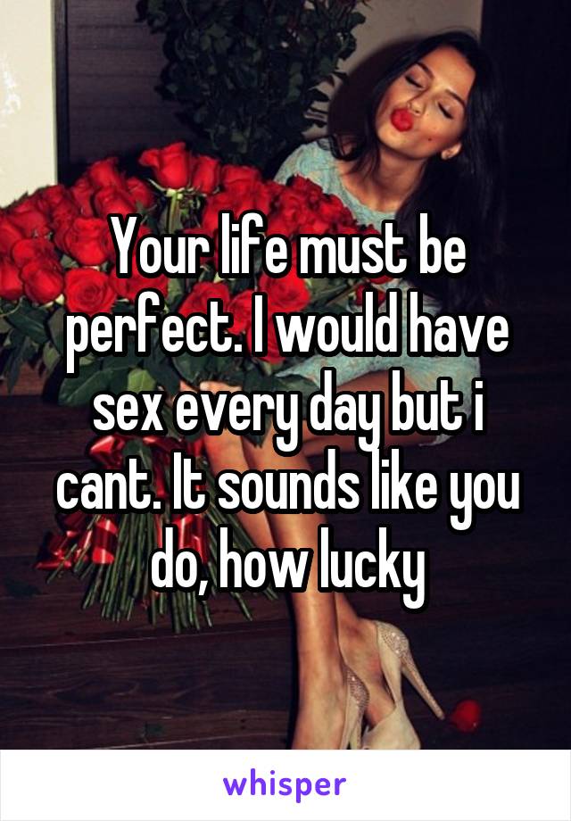 Your life must be perfect. I would have sex every day but i cant. It sounds like you do, how lucky