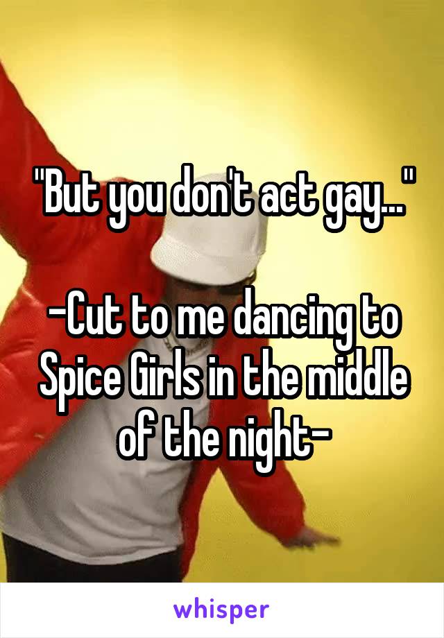 "But you don't act gay..."

-Cut to me dancing to Spice Girls in the middle of the night-