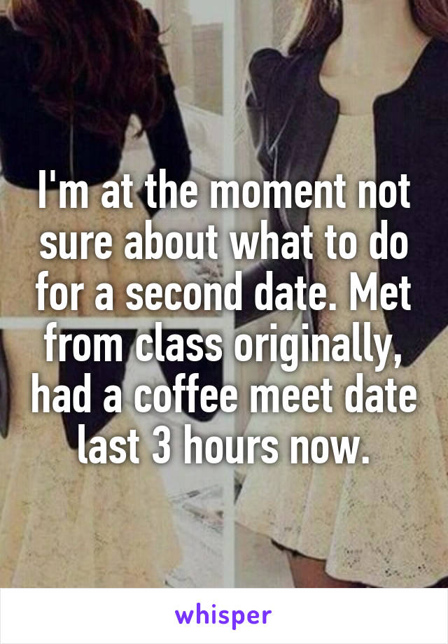 I'm at the moment not sure about what to do for a second date. Met from class originally, had a coffee meet date last 3 hours now.