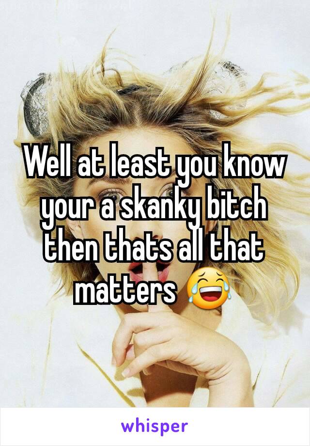 Well at least you know your a skanky bitch then thats all that matters 😂