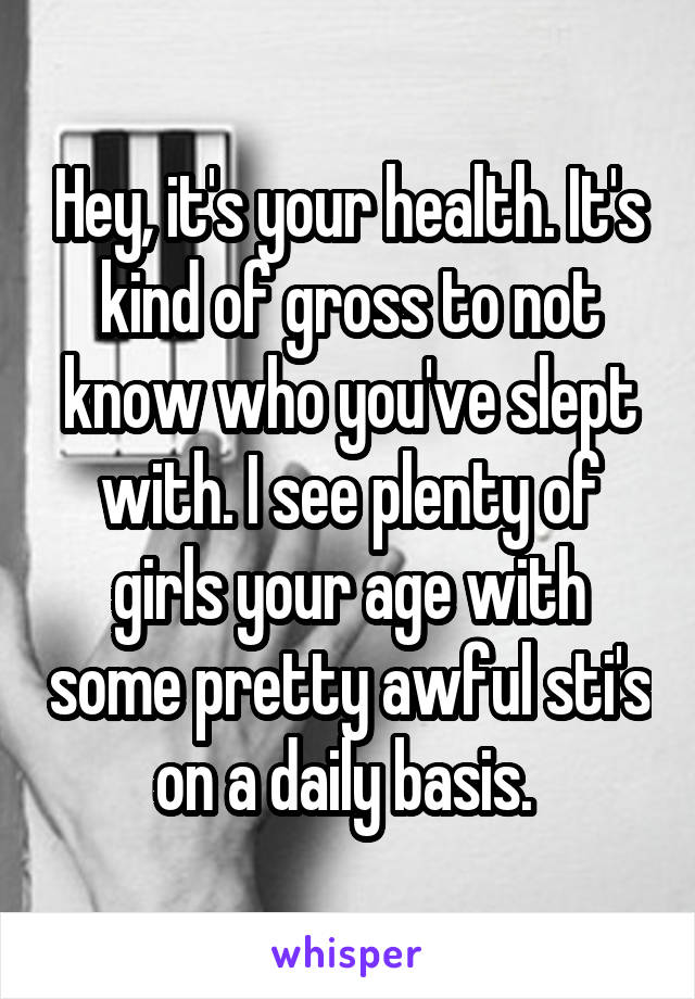 Hey, it's your health. It's kind of gross to not know who you've slept with. I see plenty of girls your age with some pretty awful sti's on a daily basis. 