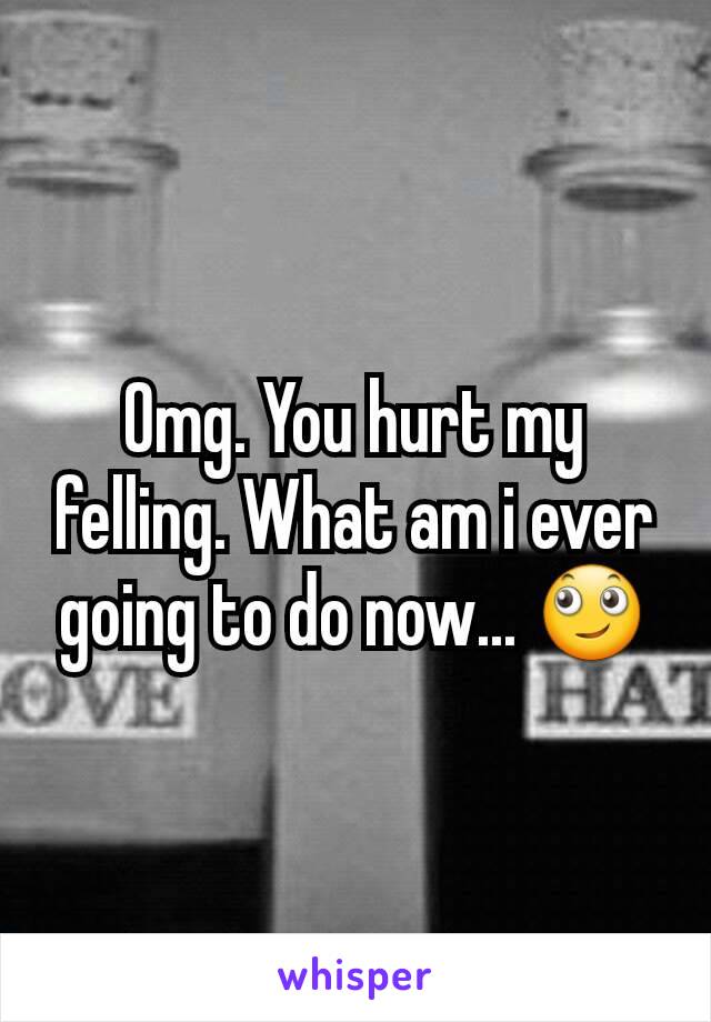 Omg. You hurt my felling. What am i ever going to do now... 🙄