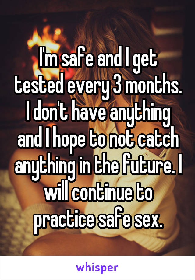 I'm safe and I get tested every 3 months. I don't have anything and I hope to not catch anything in the future. I will continue to practice safe sex.