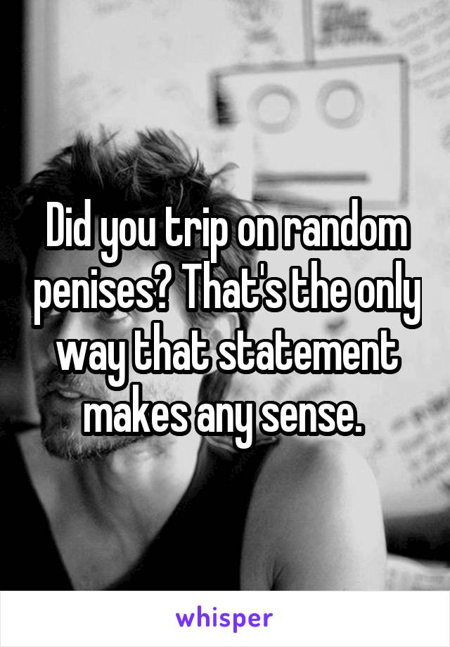 Did you trip on random penises? That's the only way that statement makes any sense. 