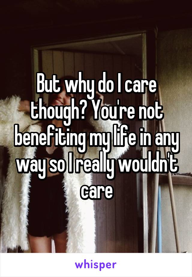 But why do I care though? You're not benefiting my life in any way so I really wouldn't care