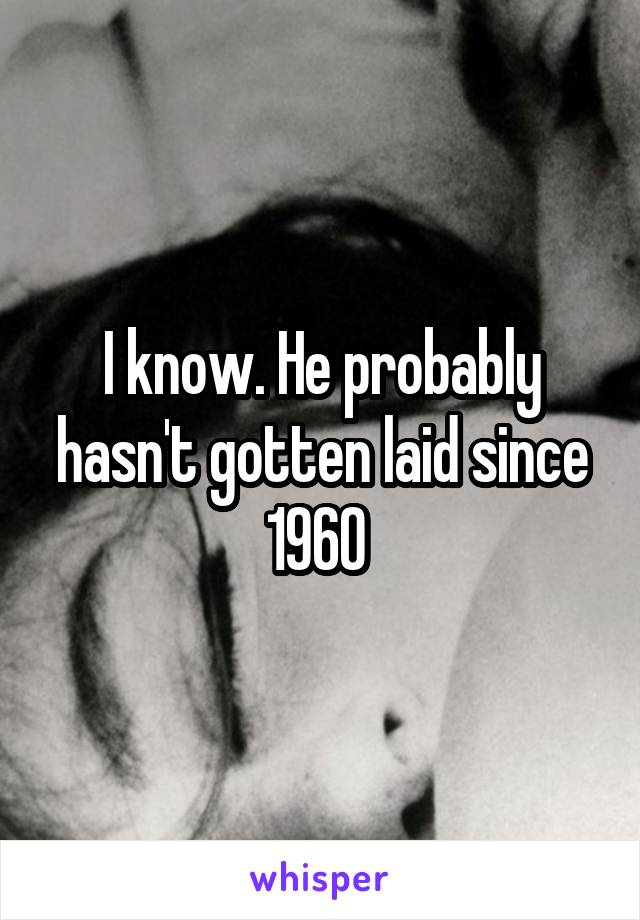 I know. He probably hasn't gotten laid since 1960 