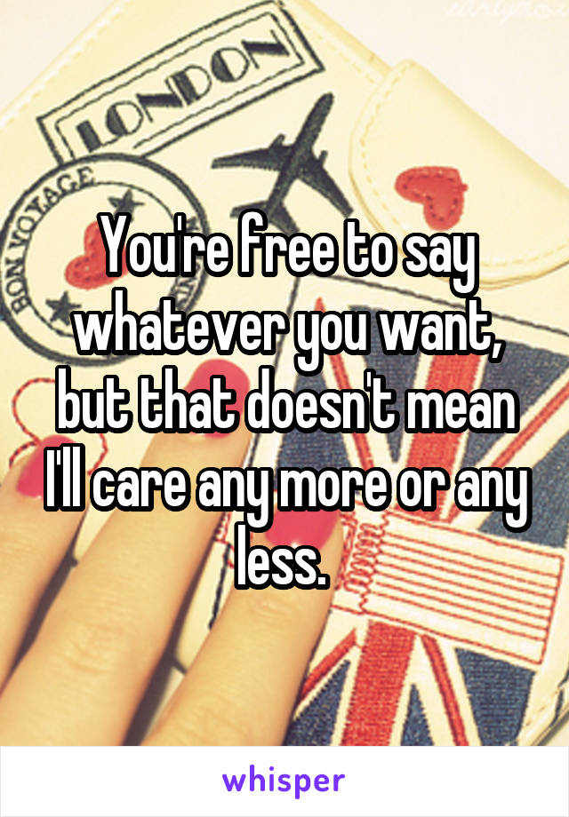 You're free to say whatever you want, but that doesn't mean I'll care any more or any less. 