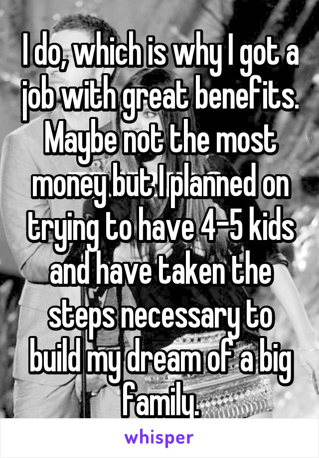I do, which is why I got a job with great benefits. Maybe not the most money but I planned on trying to have 4-5 kids and have taken the steps necessary to build my dream of a big family.