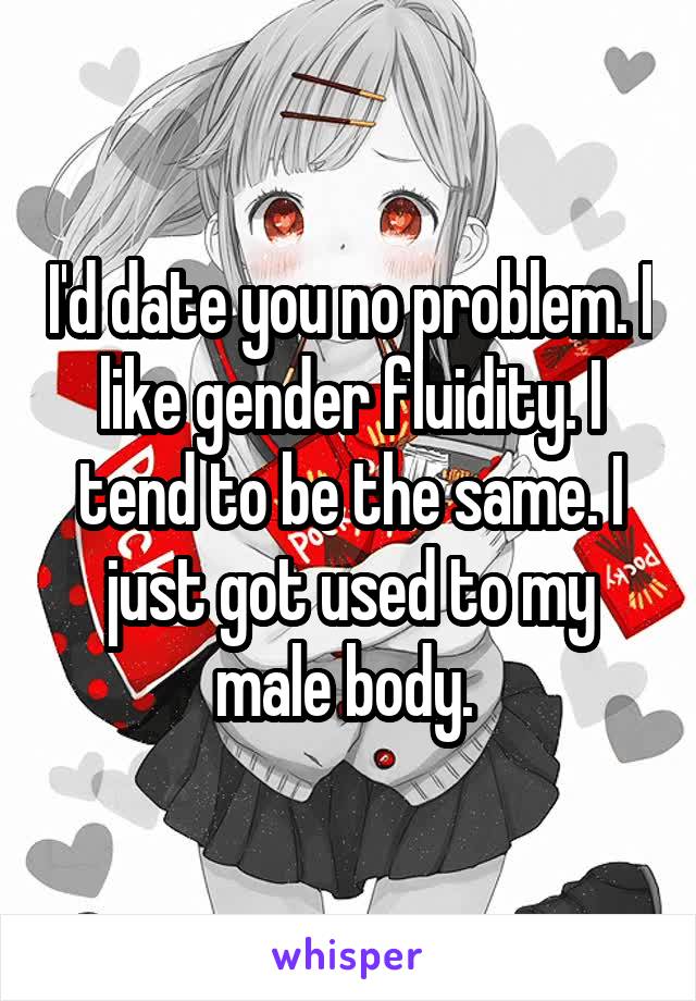 I'd date you no problem. I like gender fluidity. I tend to be the same. I just got used to my male body. 