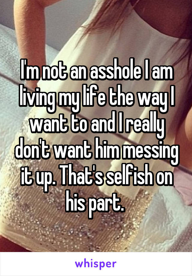 I'm not an asshole I am living my life the way I want to and I really don't want him messing it up. That's selfish on his part. 