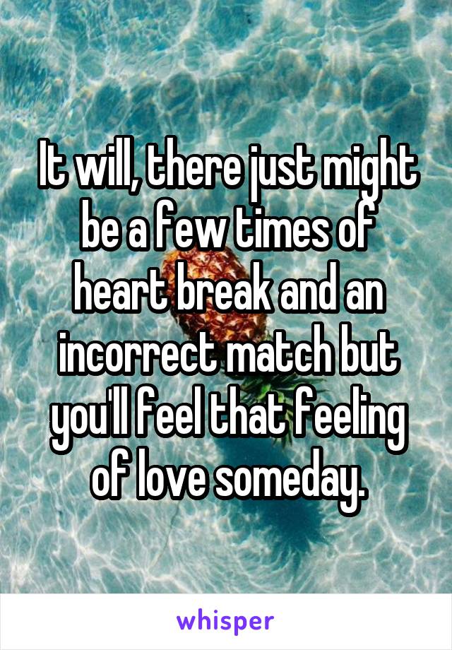 It will, there just might be a few times of heart break and an incorrect match but you'll feel that feeling of love someday.