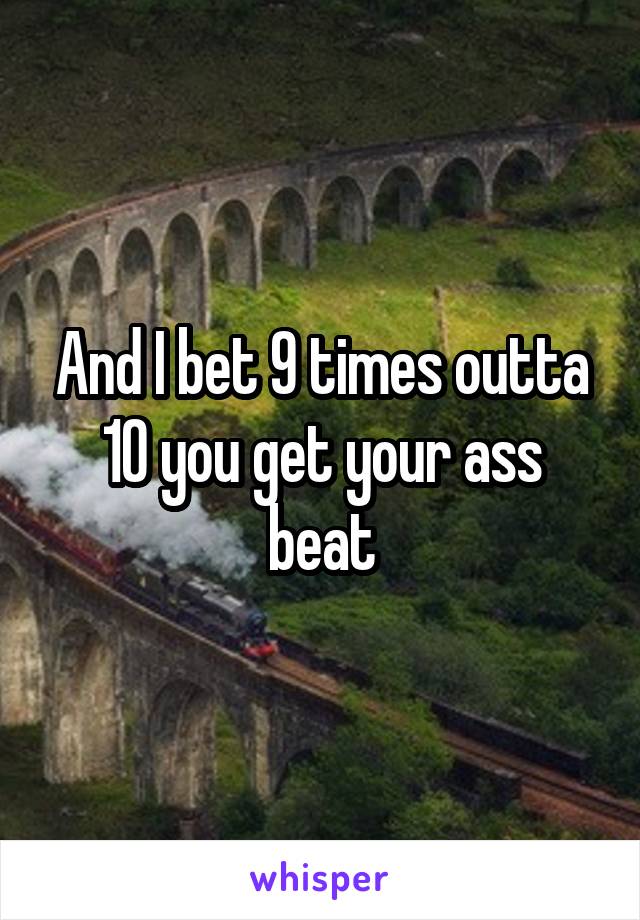 And I bet 9 times outta 10 you get your ass beat