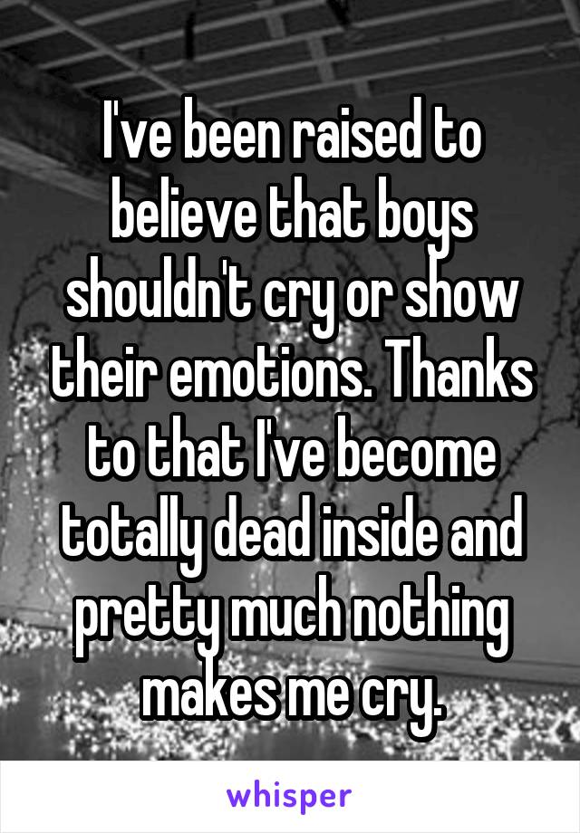 I've been raised to believe that boys shouldn't cry or show their emotions. Thanks to that I've become totally dead inside and pretty much nothing makes me cry.