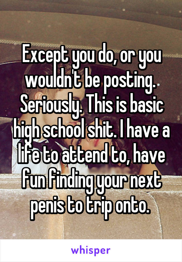 Except you do, or you wouldn't be posting. 
Seriously. This is basic high school shit. I have a life to attend to, have fun finding your next penis to trip onto. 