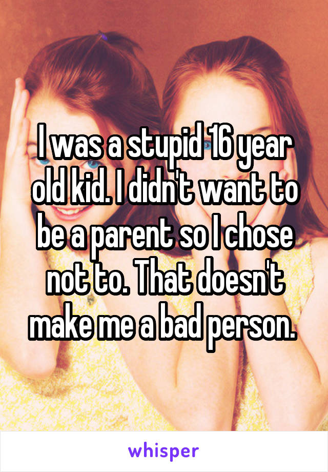 I was a stupid 16 year old kid. I didn't want to be a parent so I chose not to. That doesn't make me a bad person. 