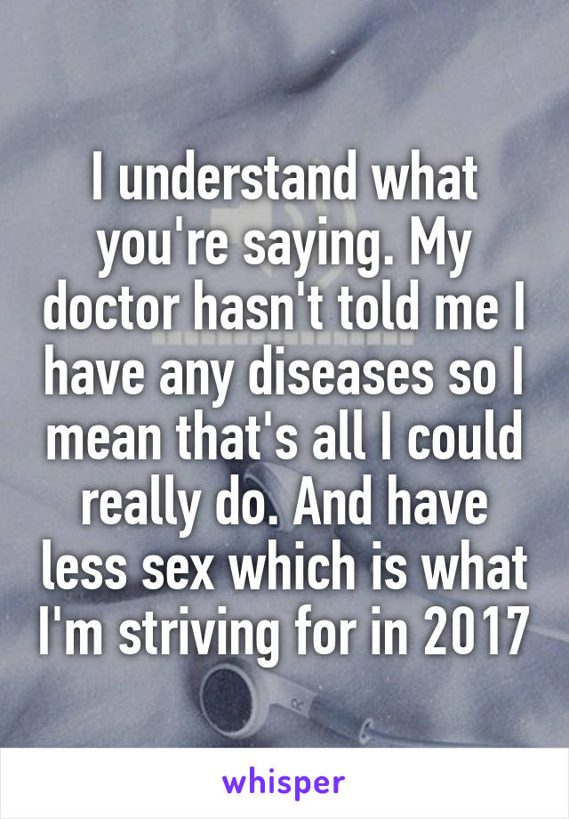 I understand what you're saying. My doctor hasn't told me I have any diseases so I mean that's all I could really do. And have less sex which is what I'm striving for in 2017