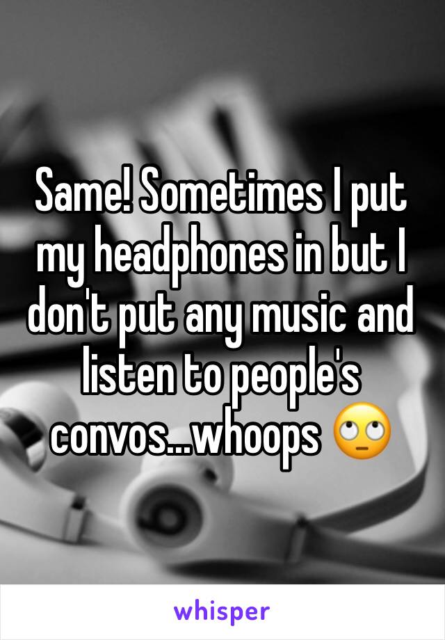 Same! Sometimes I put my headphones in but I don't put any music and listen to people's convos...whoops 🙄