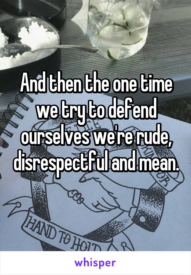 And then the one time we try to defend ourselves we're rude, disrespectful and mean. 