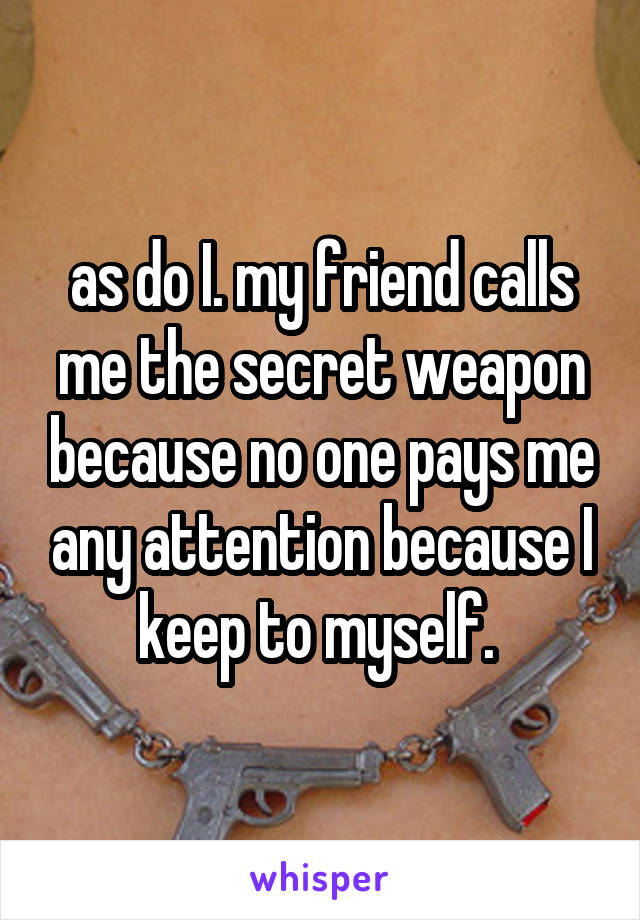 as do I. my friend calls me the secret weapon because no one pays me any attention because I keep to myself. 