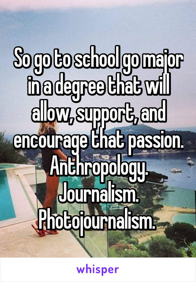 So go to school go major in a degree that will allow, support, and encourage that passion. Anthropology. Journalism. Photojournalism. 