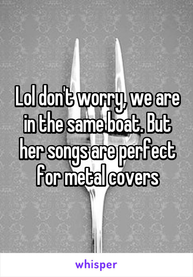Lol don't worry, we are in the same boat. But her songs are perfect for metal covers