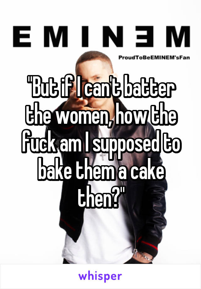 "But if I can't batter the women, how the fuck am I supposed to bake them a cake then?"