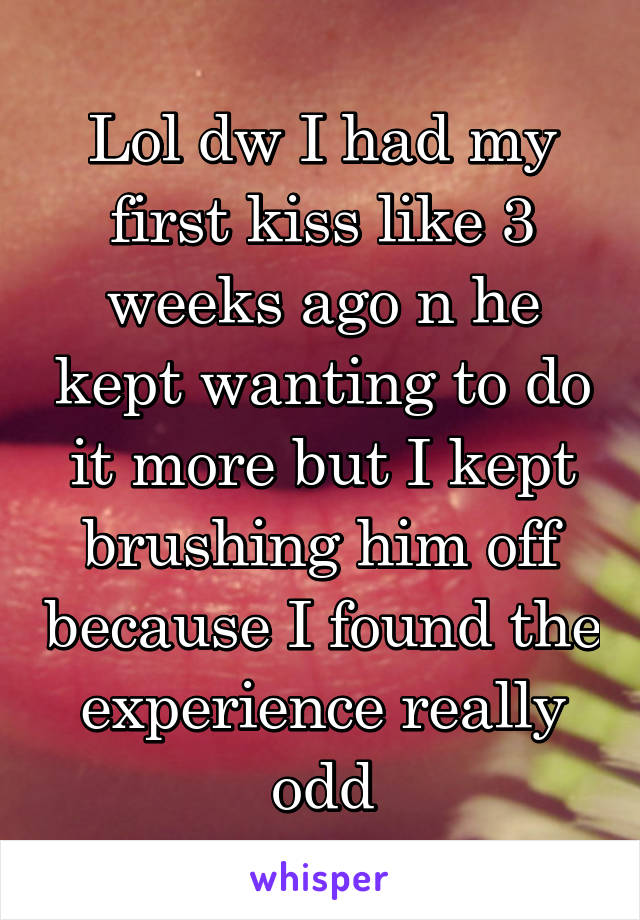 Lol dw I had my first kiss like 3 weeks ago n he kept wanting to do it more but I kept brushing him off because I found the experience really odd