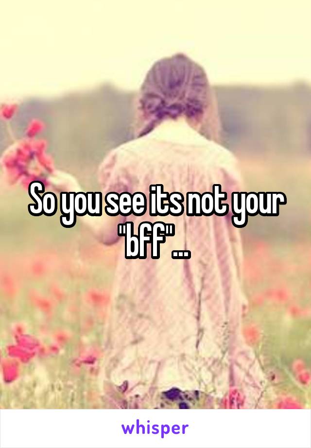 So you see its not your "bff"... 