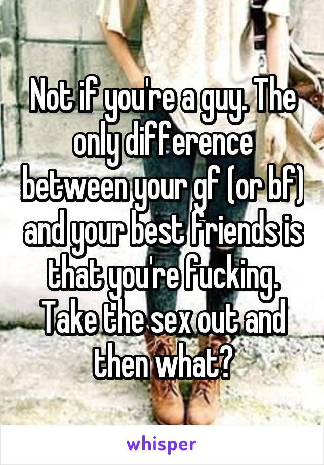 Not if you're a guy. The only difference between your gf (or bf) and your best friends is that you're fucking. Take the sex out and then what?