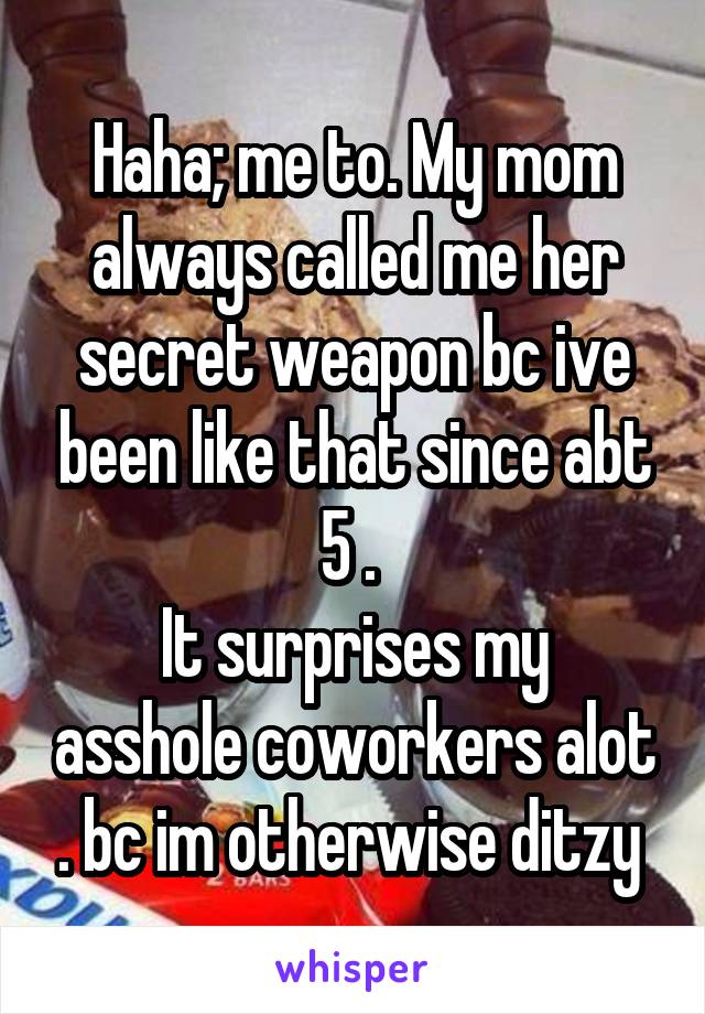 Haha; me to. My mom always called me her secret weapon bc ive been like that since abt 5 . 
It surprises my asshole coworkers alot . bc im otherwise ditzy 