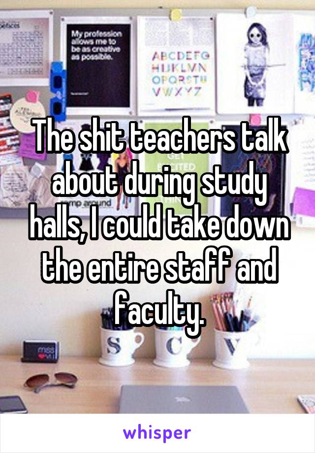 The shit teachers talk about during study halls, I could take down the entire staff and faculty.