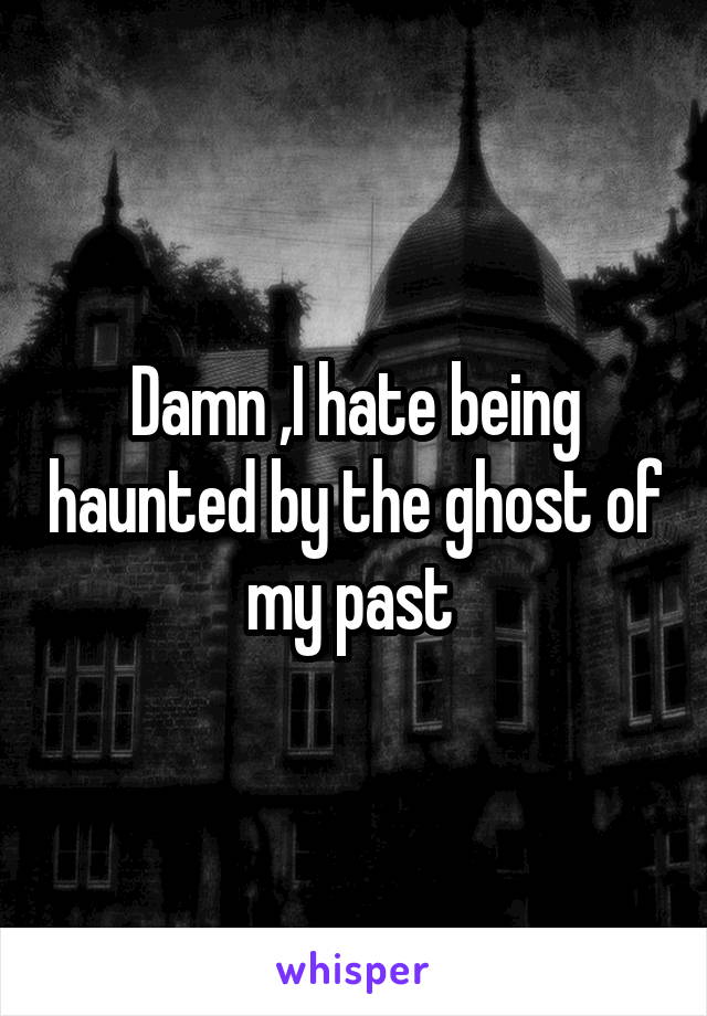 Damn ,I hate being haunted by the ghost of my past 