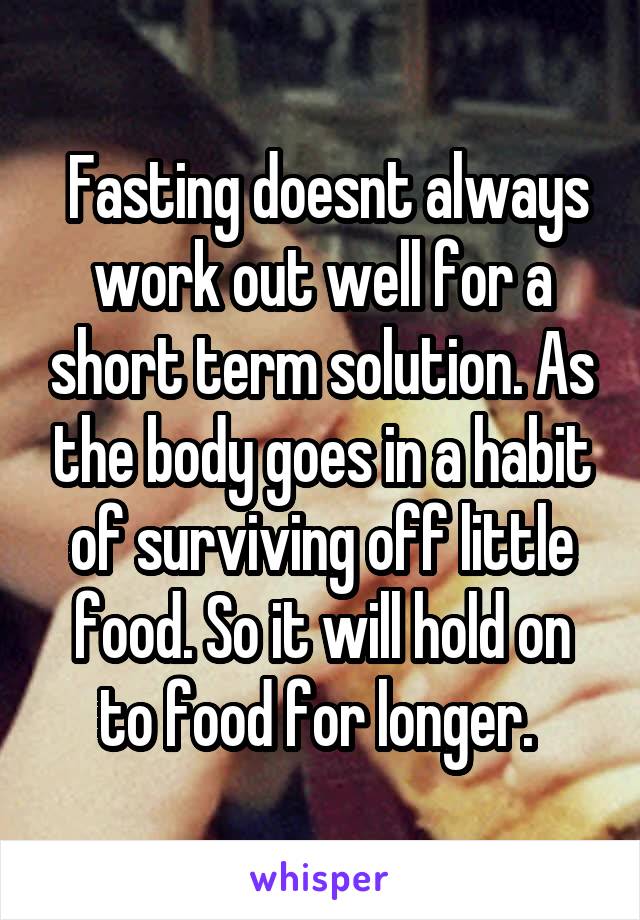  Fasting doesnt always work out well for a short term solution. As the body goes in a habit of surviving off little food. So it will hold on to food for longer. 