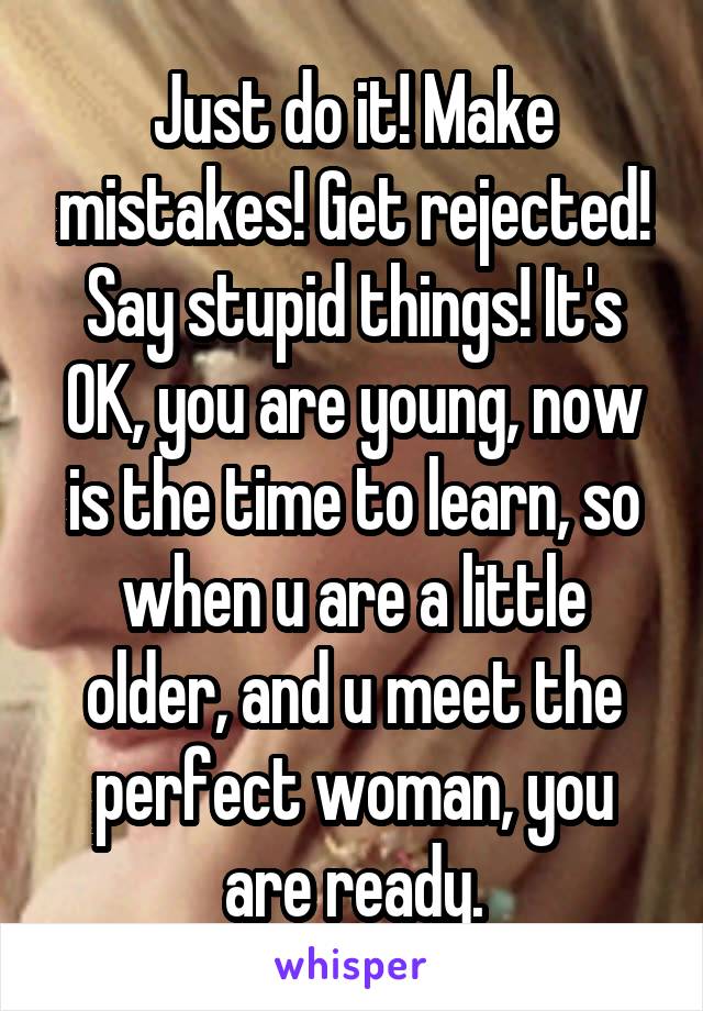 Just do it! Make mistakes! Get rejected! Say stupid things! It's OK, you are young, now is the time to learn, so when u are a little older, and u meet the perfect woman, you are ready.