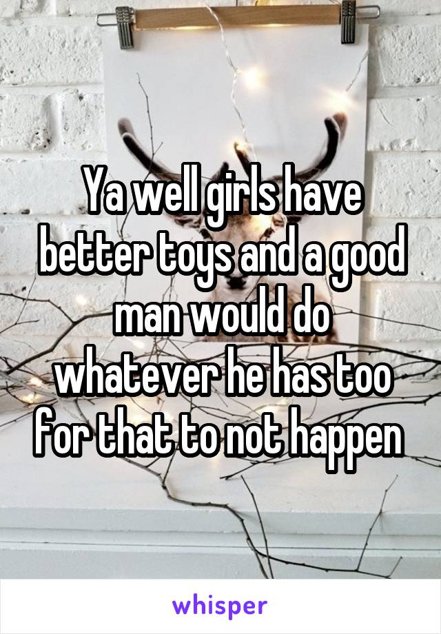 Ya well girls have better toys and a good man would do whatever he has too for that to not happen 