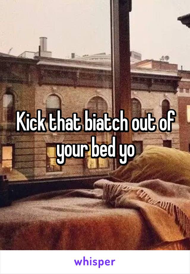 Kick that biatch out of your bed yo
