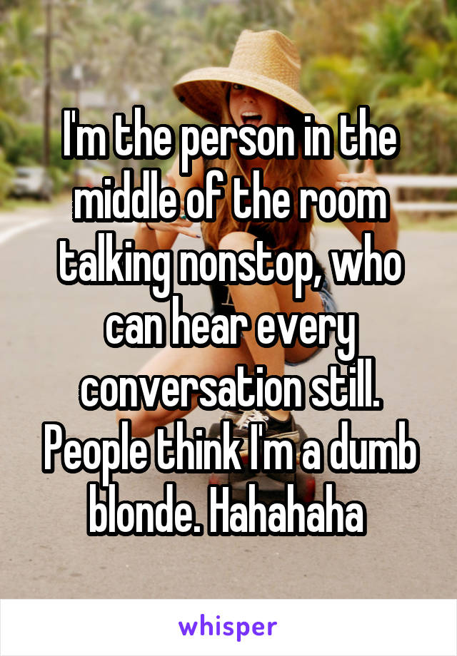 I'm the person in the middle of the room talking nonstop, who can hear every conversation still. People think I'm a dumb blonde. Hahahaha 