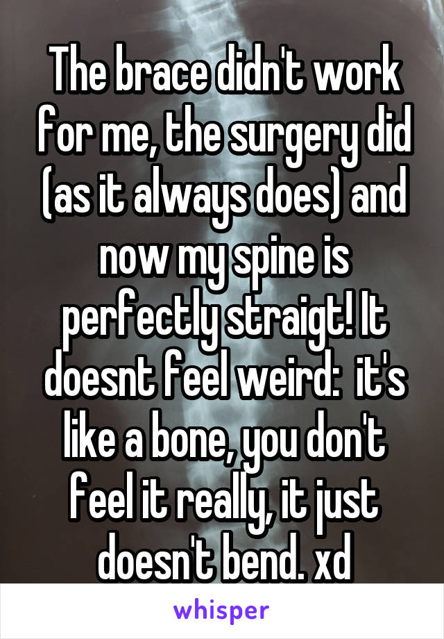 The brace didn't work for me, the surgery did (as it always does) and now my spine is perfectly straigt! It doesnt feel weird:  it's like a bone, you don't feel it really, it just doesn't bend. xd