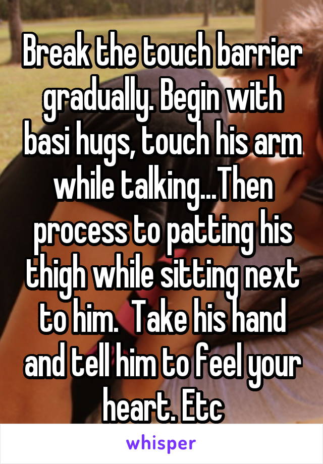 Break the touch barrier gradually. Begin with basi hugs, touch his arm while talking...Then process to patting his thigh while sitting next to him.  Take his hand and tell him to feel your heart. Etc