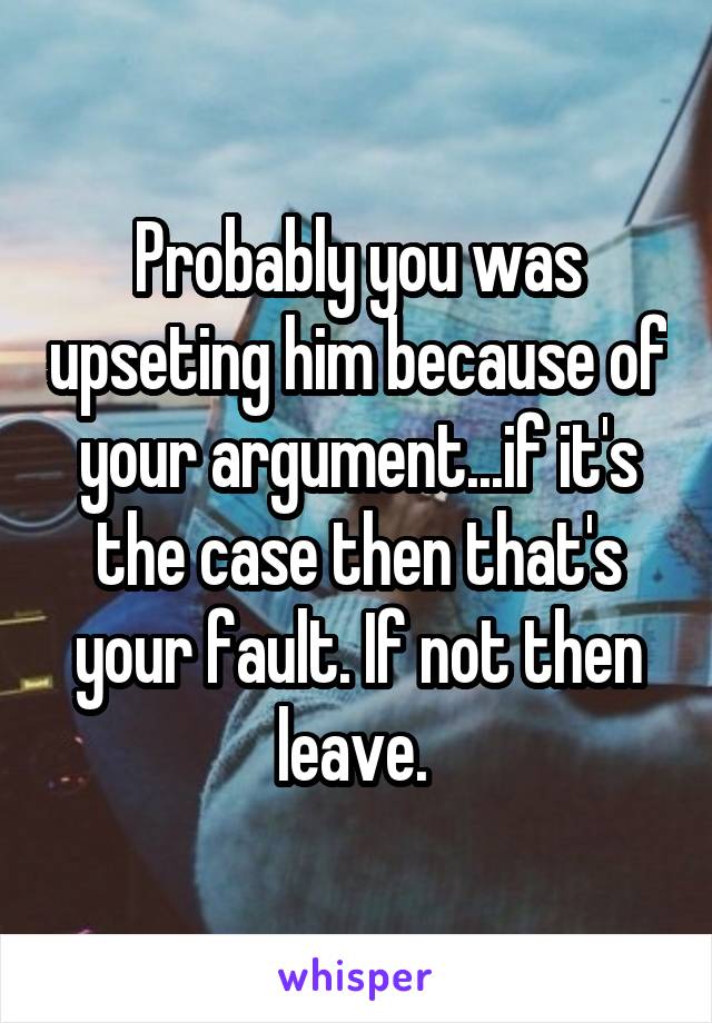 Probably you was upseting him because of your argument...if it's the case then that's your fault. If not then leave. 