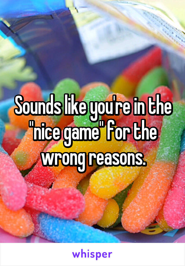 Sounds like you're in the "nice game" for the wrong reasons.
