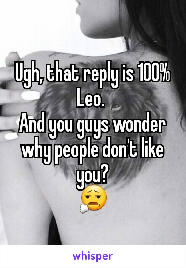 Ugh, that reply is 100% Leo. 
And you guys wonder why people don't like you?
😧