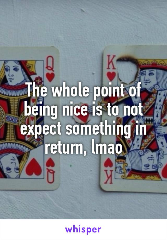 The whole point of being nice is to not expect something in return, lmao
